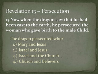 13 Now when the dragon saw that he had 
been cast to the earth, he persecuted the 
woman who gave birth to the male Child. 
The dragon persecuted who? 
1.) Mary and Jesus 
2.) Israel and Jesus 
3.) Israel and the Church 
4.) Church and Believers 
 