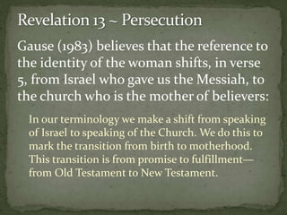 Gause (1983) believes that the reference to 
the identity of the woman shifts, in verse 
5, from Israel who gave us the Messiah, to 
the church who is the mother of believers: 
In our terminology we make a shift from speaking 
of Israel to speaking of the Church. We do this to 
mark the transition from birth to motherhood. 
This transition is from promise to fulfillment— 
from Old Testament to New Testament. 
 