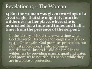 14 But the woman was given two wings of a 
great eagle, that she might fly into the 
wilderness to her place, where she is 
nourished for a time and times and half a 
time, from the presence of the serpent. 
In the history of Israel there was a time when 
God delivered His people “on eagles’ wings” (Ex. 
19:4). Once again, God promises protection, but 
not just protection, He also promises 
nourishment. Just as He did for Israel in the 
wilderness by providing manna, quail and water, 
God promises to nourish His people while they 
are in a place of protection. 
 