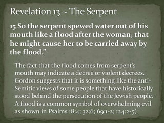 15 So the serpent spewed water out of his 
mouth like a flood after the woman, that 
he might cause her to be carried away by 
the flood.” 
The fact that the flood comes from serpent’s 
mouth may indicate a decree or violent decrees. 
Gordon suggests that it is something like the anti- 
Semitic views of some people that have historically 
stood behind the persecution of the Jewish people. 
A flood is a common symbol of overwhelming evil 
as shown in Psalms 18:4; 32:6; 69:1-2; 124:2-5) 
 