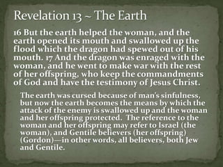 16 But the earth helped the woman, and the 
earth opened its mouth and swallowed up the 
flood which the dragon had spewed out of his 
mouth. 17 And the dragon was enraged with the 
woman, and he went to make war with the rest 
of her offspring, who keep the commandments 
of God and have the testimony of Jesus Christ. 
The earth was cursed because of man’s sinfulness, 
but now the earth becomes the means by which the 
attack of the enemy is swallowed up and the woman 
and her offspring protected. The reference to the 
woman and her offspring may refer to Israel (the 
woman), and Gentile believers (her offspring) 
(Gordon)—in other words, all believers, both Jew 
and Gentile. 
 