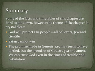 Some of the facts and timetables of this chapter are 
hard to pin down, however the theme of the chapter is 
crystal clear: 
 God will protect His people—all believers, Jew and 
Gentile 
 Satan cannot win 
 The promise made in Genesis 3:15 may seem to have 
tarried, but the promises of God are yea and amen. 
We can trust God even in the times of trouble and 
tribulation. 
 
