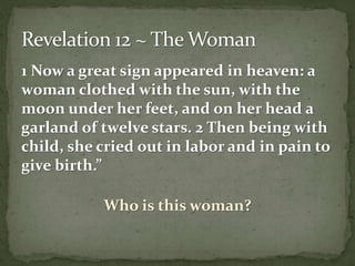 1 Now a great sign appeared in heaven: a 
woman clothed with the sun, with the 
moon under her feet, and on her head a 
garland of twelve stars. 2 Then being with 
child, she cried out in labor and in pain to 
give birth.” 
Who is this woman? 
 