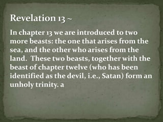 In chapter 13 we are introduced to two 
more beasts: the one that arises from the 
sea, and the other who arises from the 
land. These two beasts, together with the 
beast of chapter twelve (who has been 
identified as the devil, i.e., Satan) form an 
unholy trinity. a 
 