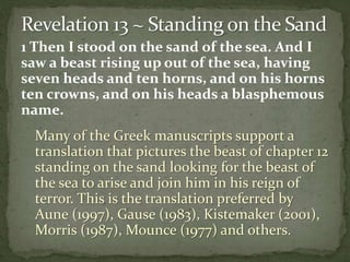 1 Then I stood on the sand of the sea. And I 
saw a beast rising up out of the sea, having 
seven heads and ten horns, and on his horns 
ten crowns, and on his heads a blasphemous 
name. 
Many of the Greek manuscripts support a 
translation that pictures the beast of chapter 12 
standing on the sand looking for the beast of 
the sea to arise and join him in his reign of 
terror. This is the translation preferred by 
Aune (1997), Gause (1983), Kistemaker (2001), 
Morris (1987), Mounce (1977) and others. 
 