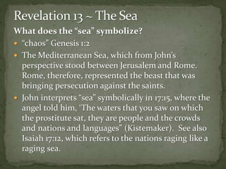 What does the “sea” symbolize? 
 “chaos” Genesis 1:2 
 The Mediterranean Sea, which from John’s 
perspective stood between Jerusalem and Rome. 
Rome, therefore, represented the beast that was 
bringing persecution against the saints. 
 John interprets “sea” symbolically in 17:15, where the 
angel told him, ‘The waters that you saw on which 
the prostitute sat, they are people and the crowds 
and nations and languages” (Kistemaker). See also 
Isaiah 17:12, which refers to the nations raging like a 
raging sea. 
 