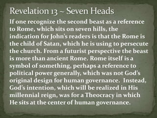If one recognize the second beast as a reference 
to Rome, which sits on seven hills, the 
indication for John’s readers is that the Rome is 
the child of Satan, which he is using to persecute 
the church. From a futurist perspective the beast 
is more than ancient Rome. Rome itself is a 
symbol of something, perhaps a reference to 
political power generally, which was not God’s 
original design for human governance. Instead, 
God’s intention, which will be realized in His 
millennial reign, was for a Theocracy in which 
He sits at the center of human governance. 
 