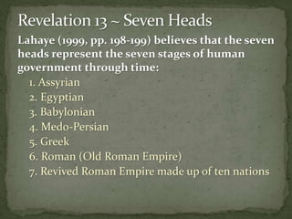 Lahaye (1999, pp. 198-199) believes that the seven 
heads represent the seven stages of human 
government through time: 
1. Assyrian 
2. Egyptian 
3. Babylonian 
4. Medo-Persian 
5. Greek 
6. Roman (Old Roman Empire) 
7. Revived Roman Empire made up of ten nations 
 