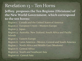 Jeffrey proposes the Ten Regions (Divisions) of 
the New World Government, which correspond 
to the ten horns: 
Region 1: Canada and the United States of America 
Region 2: European Union—Western Europe 
Region 3: Japan 
Region 4: Australia, New Zealand, South Africa and Pacific 
Islands 
Region 5: Eastern Europe 
Region 6: Latin America—Mexico, Central and South America 
Region 7: North Africa and Middle East (Moslems) 
Region 8: Central Africa 
Region 9: South and Southeast Asia 
Region 10: Central Asia 
 