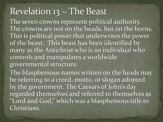 The seven crowns represent political authority. 
The crowns are not on the heads, but on the horns. 
This is political power that underwrites the power 
of the beast. This beast has been identified by 
many as the Antichrist who is an individual who 
controls and manipulates a worldwide 
governmental structure. 
The blasphemous names written on the heads may 
be referring to a creed, motto, or slogan adopted 
by the government. The Caesars of John’s day 
regarded themselves and referred to themselves as 
“Lord and God,” which was a blasphemous title to 
Christians. 
 