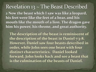 2 Now the beast which I saw was like a leopard, 
his feet were like the feet of a bear, and his 
mouth like the mouth of a lion. The dragon gave 
him his power, his throne, and great authority. 
The description of the beast is reminiscent of 
the description of the beast in Daniel 7:3-8. 
However, Daniel saw four beasts described in 
order, while John sees one beast with four 
distinct characteristics. Daniel looked 
forward, John looks back and see a beast that 
is the culmination of the beasts of Daniel. 
 