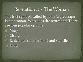 The first symbol, called by John “a great sign” 
is the woman. Who does she represent? There 
are four popular options: 
1) Mary 
2) Church 
3) Redeemed of both Israel and Gentiles 
4) Israel 
 