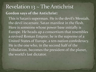 Gordon says of the Antichrist: 
This is Satan’s superman. He is the devil’s Messiah, 
the devil incarnate, Satan manifest in the flesh. 
Here is someone whose power base initially is 
Europe. He heads up a consortium that resembles 
a revived Roman Empire; he is the supreme of a 
United States of Europe, a ten-nation confederacy. 
He is the one who, in the second half of the 
Tribulation, becomes the president of the planet, 
the world’s last dictator. 
 