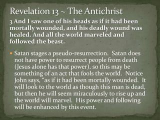 3 And I saw one of his heads as if it had been 
mortally wounded, and his deadly wound was 
healed. And all the world marveled and 
followed the beast. 
 Satan stages a pseudo-resurrection. Satan does 
not have power to resurrect people from death 
(Jesus alone has that power), so this may be 
something of an act that fools the world. Notice 
John says, “as if it had been mortally wounded. It 
will look to the world as though this man is dead, 
but then he will seem miraculously to rise up and 
the world will marvel. His power and following 
will be enhanced by this event. 
 