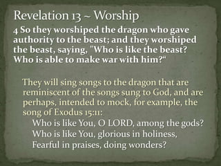 4 So they worshiped the dragon who gave 
authority to the beast; and they worshiped 
the beast, saying, "Who is like the beast? 
Who is able to make war with him?“ 
They will sing songs to the dragon that are 
reminiscent of the songs sung to God, and are 
perhaps, intended to mock, for example, the 
song of Exodus 15:11: 
Who is like You, O LORD, among the gods? 
Who is like You, glorious in holiness, 
Fearful in praises, doing wonders? 
 