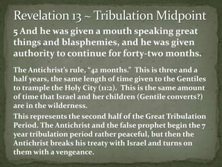 5 And he was given a mouth speaking great 
things and blasphemies, and he was given 
authority to continue for forty-two months. 
The Antichrist’s rule, “42 months.” This is three and a 
half years, the same length of time given to the Gentiles 
to trample the Holy City (11:2). This is the same amount 
of time that Israel and her children (Gentile converts?) 
are in the wilderness. 
This represents the second half of the Great Tribulation 
Period. The Antichrist and the false prophet begin the 7 
year tribulation period rather peaceful, but then the 
Antichrist breaks his treaty with Israel and turns on 
them with a vengeance. 
 
