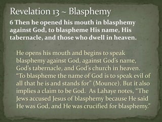 6 Then he opened his mouth in blasphemy 
against God, to blaspheme His name, His 
tabernacle, and those who dwell in heaven. 
He opens his mouth and begins to speak 
blasphemy against God, against God’s name, 
God’s tabernacle, and God’s church in heaven. 
“To blaspheme the name of God is to speak evil of 
all that he is and stands for” (Mounce). But it also 
implies a claim to be God. As Lahaye notes, “The 
Jews accused Jesus of blasphemy because He said 
He was God, and He was crucified for blasphemy.” 
 