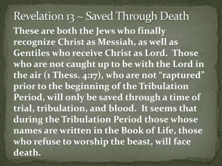 These are both the Jews who finally 
recognize Christ as Messiah, as well as 
Gentiles who receive Christ as Lord. Those 
who are not caught up to be with the Lord in 
the air (1 Thess. 4:17), who are not “raptured” 
prior to the beginning of the Tribulation 
Period, will only be saved through a time of 
trial, tribulation, and blood. It seems that 
during the Tribulation Period those whose 
names are written in the Book of Life, those 
who refuse to worship the beast, will face 
death. 
 