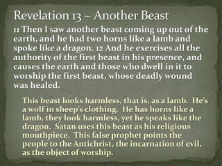 11 Then I saw another beast coming up out of the 
earth, and he had two horns like a lamb and 
spoke like a dragon. 12 And he exercises all the 
authority of the first beast in his presence, and 
causes the earth and those who dwell in it to 
worship the first beast, whose deadly wound 
was healed. 
This beast looks harmless, that is, as a lamb. He’s 
a wolf in sheep’s clothing. He has horns like a 
lamb, they look harmless, yet he speaks like the 
dragon. Satan uses this beast as his religious 
mouthpiece. This false prophet points the 
people to the Antichrist, the incarnation of evil, 
as the object of worship. 
 
