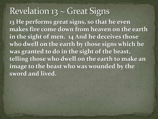 13 He performs great signs, so that he even 
makes fire come down from heaven on the earth 
in the sight of men. 14 And he deceives those 
who dwell on the earth by those signs which he 
was granted to do in the sight of the beast, 
telling those who dwell on the earth to make an 
image to the beast who was wounded by the 
sword and lived. 
 