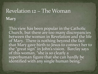Mary 
This view has been popular in the Catholic 
Church, but there are too many discrepancies 
between the woman in Revelation and the life 
of Mary. There is nothing beyond the fact 
that Mary gave birth to Jesus to connect her to 
the “great sign” in John’s vision. Barclay says 
of this woman, “she is so clearly a 
superhuman figure that she can hardly be 
identified with any single human being.” 
 