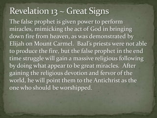 The false prophet is given power to perform 
miracles, mimicking the act of God in bringing 
down fire from heaven, as was demonstrated by 
Elijah on Mount Carmel. Baal’s priests were not able 
to produce the fire, but the false prophet in the end 
time struggle will gain a massive religious following 
by doing what appear to be great miracles. After 
gaining the religious devotion and fervor of the 
world, he will point them to the Antichrist as the 
one who should be worshipped. 
 