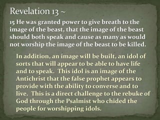 15 He was granted power to give breath to the 
image of the beast, that the image of the beast 
should both speak and cause as many as would 
not worship the image of the beast to be killed. 
In addition, an image will be built, an idol of 
sorts that will appear to be able to have life 
and to speak. This idol is an image of the 
Antichrist that the false prophet appears to 
provide with the ability to converse and to 
live. This is a direct challenge to the rebuke of 
God through the Psalmist who chided the 
people for worshipping idols. 
 