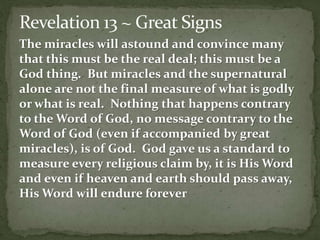 The miracles will astound and convince many 
that this must be the real deal; this must be a 
God thing. But miracles and the supernatural 
alone are not the final measure of what is godly 
or what is real. Nothing that happens contrary 
to the Word of God, no message contrary to the 
Word of God (even if accompanied by great 
miracles), is of God. God gave us a standard to 
measure every religious claim by, it is His Word 
and even if heaven and earth should pass away, 
His Word will endure forever 
 