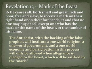 16 He causes all, both small and great, rich and 
poor, free and slave, to receive a mark on their 
right hand or on their foreheads, 17 and that no 
one may buy or sell except one who has the 
mark or the name of the beast, or the number of 
his name. 
The Antichrist, with the backing of the false 
prophet, will institute a one world religion, a 
one world government, and a one world 
economy and participation in this process 
will only be allowed when allegiance is 
pledged to the beast, which will be ratified by 
the “mark.” 
 