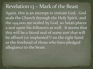 Again, this is an attempt to imitate God. God 
seals the Church through the Holy Spirit, and 
the 144,000 are sealed by God, so Satan places 
a seal upon his followers as well. It seems that 
this will be a literal seal of some sort that will 
be affixed (or implanted?) on the right hand 
or the forehead of those who have pledged 
allegiance to the beast. 
 