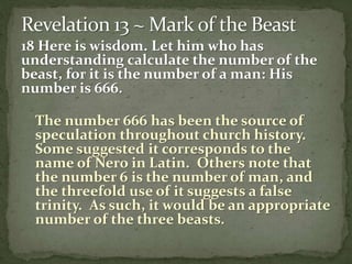 18 Here is wisdom. Let him who has 
understanding calculate the number of the 
beast, for it is the number of a man: His 
number is 666. 
The number 666 has been the source of 
speculation throughout church history. 
Some suggested it corresponds to the 
name of Nero in Latin. Others note that 
the number 6 is the number of man, and 
the threefold use of it suggests a false 
trinity. As such, it would be an appropriate 
number of the three beasts. 
 