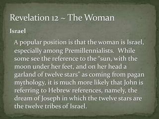 Israel 
A popular position is that the woman is Israel, 
especially among Premillennialists. While 
some see the reference to the “sun, with the 
moon under her feet, and on her head a 
garland of twelve stars” as coming from pagan 
mythology, it is much more likely that John is 
referring to Hebrew references, namely, the 
dream of Joseph in which the twelve stars are 
the twelve tribes of Israel. 
 