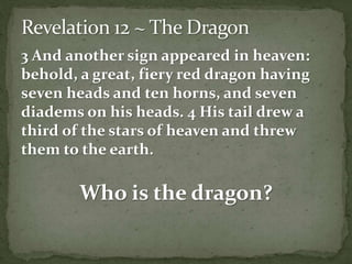 3 And another sign appeared in heaven: 
behold, a great, fiery red dragon having 
seven heads and ten horns, and seven 
diadems on his heads. 4 His tail drew a 
third of the stars of heaven and threw 
them to the earth. 
Who is the dragon? 
 
