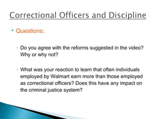    Questions:

    ◦ Do you agree with the reforms suggested in the video?
      Why or why not?

    ◦ What was your reaction to learn that often individuals
      employed by Walmart earn more than those employed
      as correctional officers? Does this have any impact on
      the criminal justice system?
 