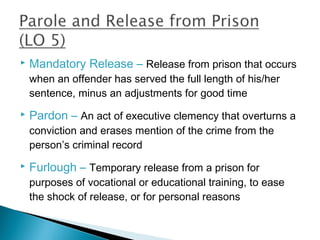    Mandatory Release – Release from prison that occurs
    when an offender has served the full length of his/her
    sentence, minus an adjustments for good time
   Pardon – An act of executive clemency that overturns a
    conviction and erases mention of the crime from the
    person’s criminal record
   Furlough – Temporary release from a prison for
    purposes of vocational or educational training, to ease
    the shock of release, or for personal reasons
 