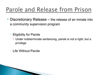    Discretionary Release – the release of an inmate into
    a community supervision program


    ◦ Eligibility for Parole
       Under indeterminate sentencing, parole is not a right, but a
        privilege

    ◦ Life Without Parole
 
