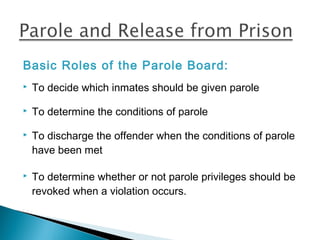 Basic Roles of the Parole Board:
   To decide which inmates should be given parole

   To determine the conditions of parole

   To discharge the offender when the conditions of parole
    have been met

   To determine whether or not parole privileges should be
    revoked when a violation occurs.
 