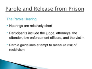 The Parole Hearing
   Hearings are relatively short
   Participants include the judge, attorneys, the
    offender, law enforcement officers, and the victim
   Parole guidelines attempt to measure risk of
    recidivism
 