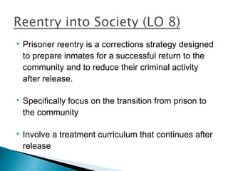    Prisoner reentry is a corrections strategy designed
    to prepare inmates for a successful return to the
    community and to reduce their criminal activity
    after release.

   Specifically focus on the transition from prison to
    the community

   Involve a treatment curriculum that continues after
    release
 