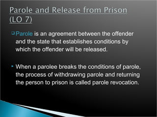  Parole   is an agreement between the offender
    and the state that establishes conditions by
    which the offender will be released.

   When a parolee breaks the conditions of parole,
    the process of withdrawing parole and returning
    the person to prison is called parole revocation.
 
