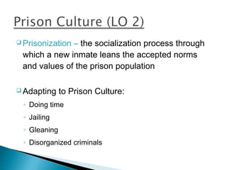  Prisonization
              – the socialization process through
 which a new inmate leans the accepted norms
 and values of the prison population

 Adapting    to Prison Culture:
 ◦ Doing time
 ◦ Jailing
 ◦ Gleaning
 ◦ Disorganized criminals
 