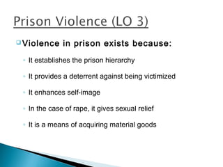  Violence    in prison exists because:
 ◦ It establishes the prison hierarchy

 ◦ It provides a deterrent against being victimized

 ◦ It enhances self-image

 ◦ In the case of rape, it gives sexual relief

 ◦ It is a means of acquiring material goods
 