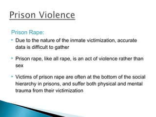 Prison Rape:
   Due to the nature of the inmate victimization, accurate
    data is difficult to gather

   Prison rape, like all rape, is an act of violence rather than
    sex

   Victims of prison rape are often at the bottom of the social
    hierarchy in prisons, and suffer both physical and mental
    trauma from their victimization
 