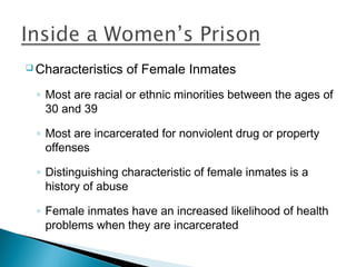  Characteristics   of Female Inmates
 ◦ Most are racial or ethnic minorities between the ages of
   30 and 39

 ◦ Most are incarcerated for nonviolent drug or property
   offenses

 ◦ Distinguishing characteristic of female inmates is a
   history of abuse

 ◦ Female inmates have an increased likelihood of health
   problems when they are incarcerated
 