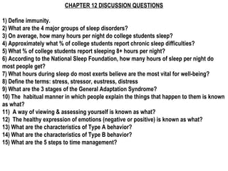 CHAPTER 12 DISCUSSION QUESTIONS
1) Define immunity.
2) What are the 4 major groups of sleep disorders?
3) On average, how many hours per night do college students sleep?
4) Approximately what % of college students report chronic sleep difficulties?
5) What % of college students report sleeping 8+ hours per night?
6) According to the National Sleep Foundation, how many hours of sleep per night do
most people get?
7) What hours during sleep do most exerts believe are the most vital for well-being?
8) Define the terms: stress, stressor, eustress, distress
9) What are the 3 stages of the General Adaptation Syndrome?
10) The habitual manner in which people explain the things that happen to them is known
as what?
11) A way of viewing & assessing yourself is known as what?
12) The healthy expression of emotions (negative or positive) is known as what?
13) What are the characteristics of Type A behavior?
14) What are the characteristics of Type B behavior?
15) What are the 5 steps to time management?
 