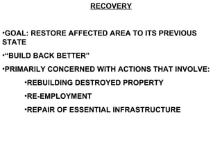 RECOVERY
•GOAL: RESTORE AFFECTED AREA TO ITS PREVIOUS
STATE
•“BUILD BACK BETTER”
•PRIMARILY CONCERNED WITH ACTIONS THAT INVOLVE:
•REBUILDING DESTROYED PROPERTY
•RE-EMPLOYMENT
•REPAIR OF ESSENTIAL INFRASTRUCTURE
 