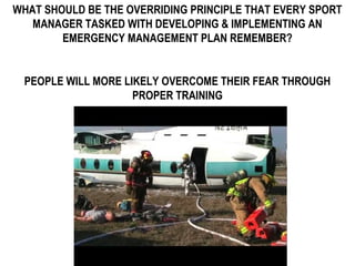WHAT SHOULD BE THE OVERRIDING PRINCIPLE THAT EVERY SPORT
MANAGER TASKED WITH DEVELOPING & IMPLEMENTING AN
EMERGENCY MANAGEMENT PLAN REMEMBER?
PEOPLE WILL MORE LIKELY OVERCOME THEIR FEAR THROUGH
PROPER TRAINING
 