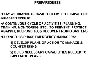 PREPAREDNESS
•HOW WE CHANGE BEHAVIOR TO LIMIT THE IMPACT OF
DISASTER EVENTS
•A CONTINUOUS CYCLE OF ACTIVITIES (PLANNING,
TRAINING, MONITORING, ETC.) TO PREVENT, PROTECT
AGAINST, RESPOND TO, & RECOVER FROM DISASTERS
•DURING THIS PHASE EMERGENCY MANAGERS:
1) DEVELOP PLANS OF ACTION TO MANAGE &
COUNTER RISKS
2) BUILD NECESSARY CAPABILITIES NEEDED TO
IMPLEMENT PLANS
 
