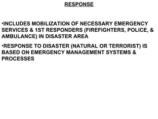 RESPONSE
•INCLUDES MOBILIZATION OF NECESSARY EMERGENCY
SERVICES & 1ST RESPONDERS (FIREFIGHTERS, POLICE, &
AMBULANCE) IN DISASTER AREA
•RESPONSE TO DISASTER (NATURAL OR TERRORIST) IS
BASED ON EMERGENCY MANAGEMENT SYSTEMS &
PROCESSES
 