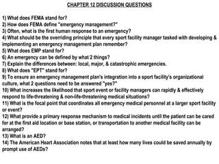 CHAPTER 12 DISCUSSION QUESTIONS
1) What does FEMA stand for?
2) How does FEMA define "emergency management?"
3) Often, what is the first human response to an emergency?
4) What should be the overriding principle that every sport facility manager tasked with developing &
implementing an emergency management plan remember?
5) What does EMP stand for?
6) An emergency can be defined by what 2 things?
7) Explain the differences between: local, major, & catastrophic emergencies.
8) What does "EPT" stand for?
9) To ensure an emergency management plan's integration into a sport facility's organizational
culture, what 2 questions need to be answered "yes?"
10) What increases the likelihood that sport event or facility managers can rapidly & effectively
respond to life-threatening & non-life-threatening medical situations?
11) What is the focal point that coordinates all emergency medical personnel at a larger sport facility
or event?
12) What provide a primary response mechanism to medical incidents until the patient can be cared
for at the first aid location or base station, or transportation to another medical facility can be
arranged?
13) What is an AED?
14) The American Heart Association notes that at least how many lives could be saved annually by
prompt use of AEDs?
 